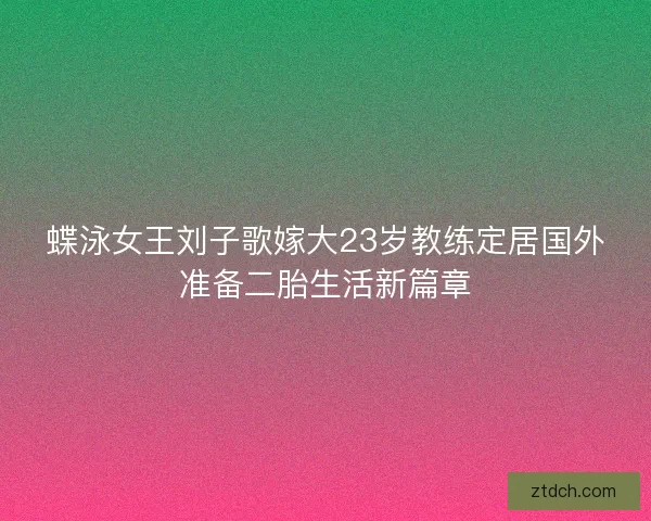 蝶泳女王刘子歌嫁大23岁教练定居国外准备二胎生活新篇章
