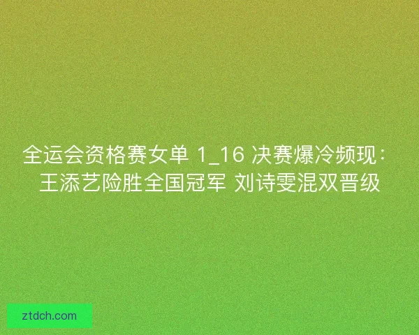 全运会资格赛女单 1_16 决赛爆冷频现：王添艺险胜全国冠军 刘诗雯混双晋级