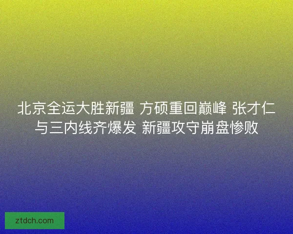 北京全运大胜新疆 方硕重回巅峰 张才仁与三内线齐爆发 新疆攻守崩盘惨败