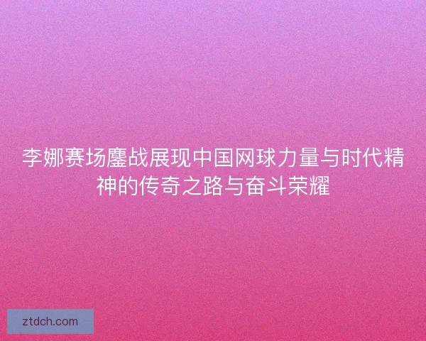 李娜赛场鏖战展现中国网球力量与时代精神的传奇之路与奋斗荣耀