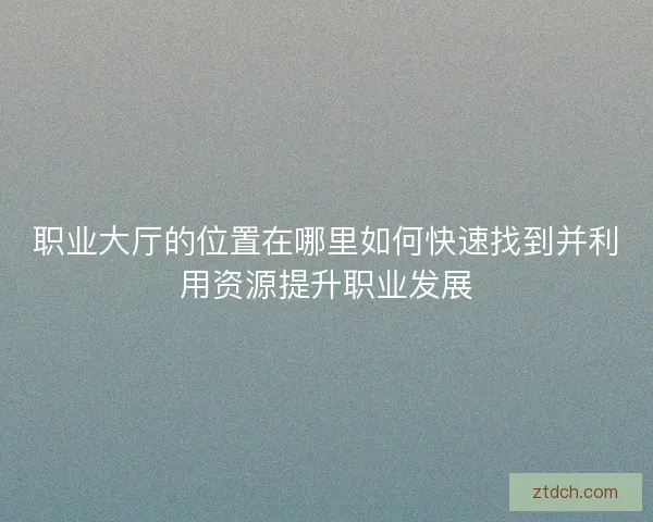 职业大厅的位置在哪里如何快速找到并利用资源提升职业发展