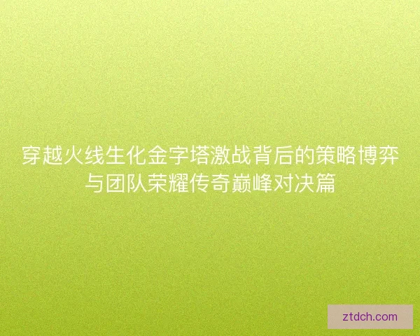 穿越火线生化金字塔激战背后的策略博弈与团队荣耀传奇巅峰对决篇
