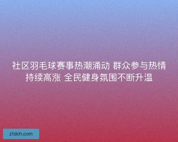 社区羽毛球赛事热潮涌动 群众参与热情持续高涨 全民健身氛围不断升温