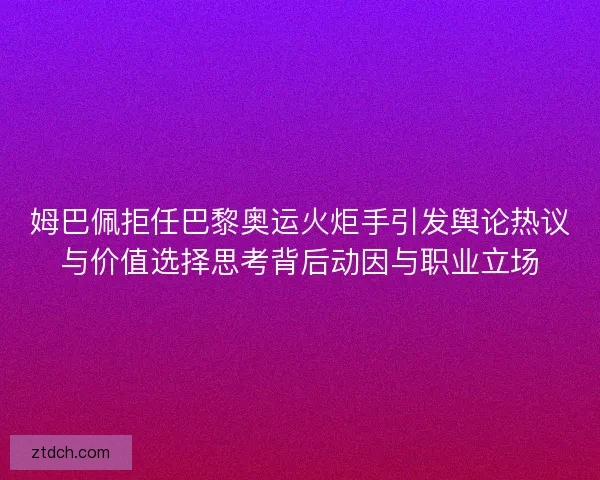 姆巴佩拒任巴黎奥运火炬手引发舆论热议与价值选择思考背后动因与职业立场