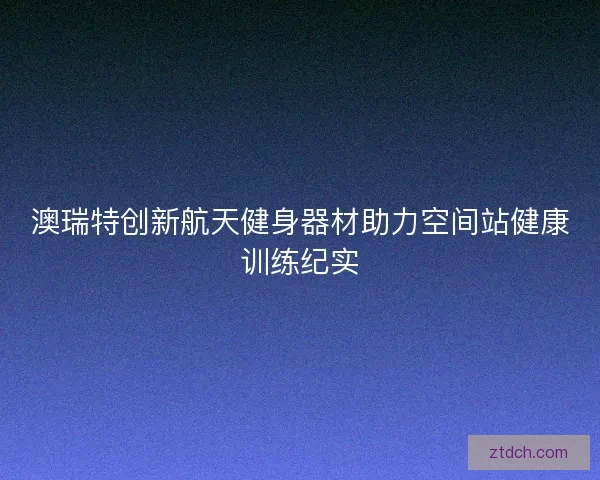 澳瑞特创新航天健身器材助力空间站健康训练纪实