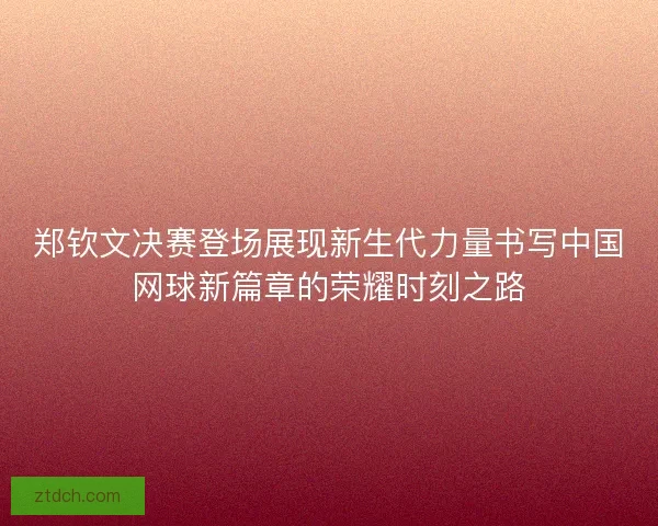 郑钦文决赛登场展现新生代力量书写中国网球新篇章的荣耀时刻之路