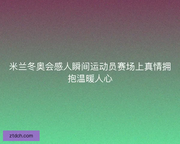 米兰冬奥会感人瞬间运动员赛场上真情拥抱温暖人心