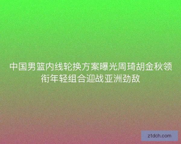 中国男篮内线轮换方案曝光周琦胡金秋领衔年轻组合迎战亚洲劲敌