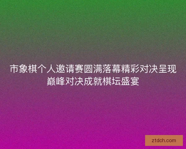 市象棋个人邀请赛圆满落幕精彩对决呈现巅峰对决成就棋坛盛宴