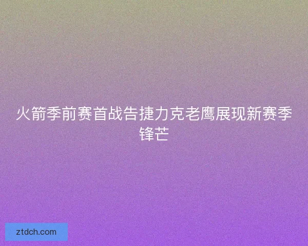 火箭季前赛首战告捷力克老鹰展现新赛季锋芒