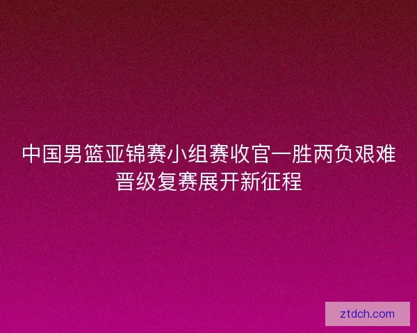 中国男篮亚锦赛小组赛收官一胜两负艰难晋级复赛展开新征程