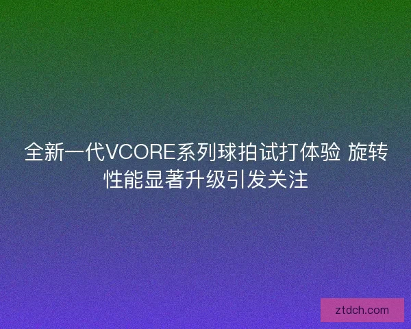 全新一代VCORE系列球拍试打体验 旋转性能显著升级引发关注