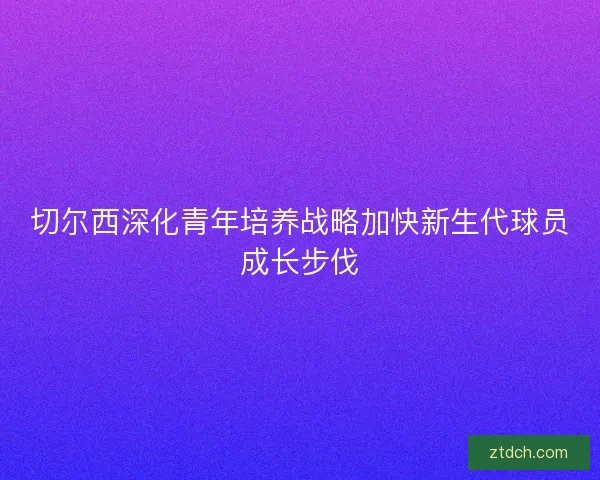 切尔西深化青年培养战略加快新生代球员成长步伐