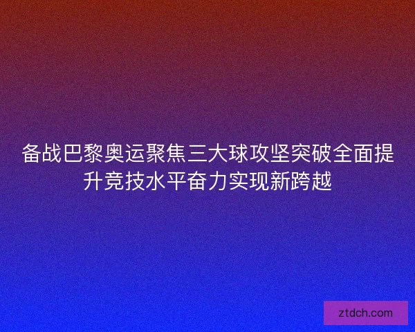 备战巴黎奥运聚焦三大球攻坚突破全面提升竞技水平奋力实现新跨越
