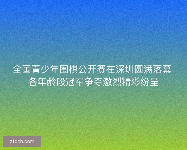 全国青少年围棋公开赛在深圳圆满落幕 各年龄段冠军争夺激烈精彩纷呈